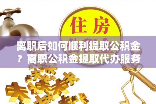 阿合奇离职后如何顺利提取公积金？离职公积金提取代办服务帮你搞定！