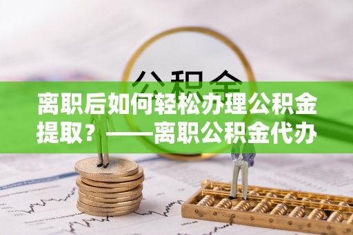 阿合奇离职后如何轻松办理公积金提取？——离职公积金代办提取服务详解