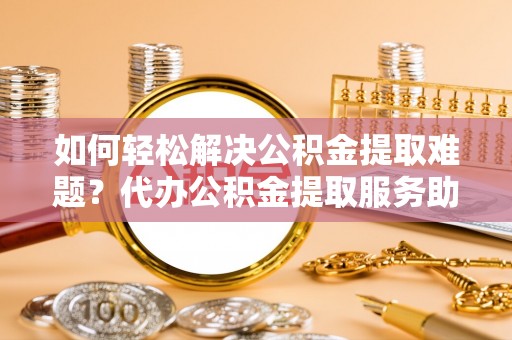 阿合奇如何轻松解决公积金提取难题？代办公积金提取服务助您一臂之力