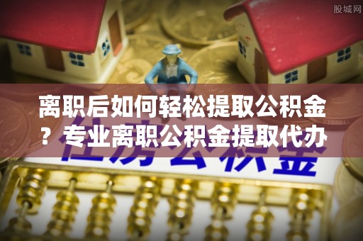 阿合奇离职后如何轻松提取公积金？专业离职公积金提取代办服务指南